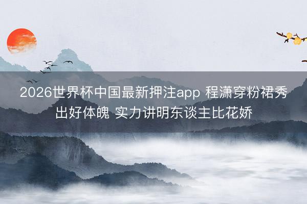 2026世界杯中国最新押注app 程潇穿粉裙秀出好体魄 实力讲明东谈主比花娇