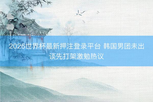 2026世界杯最新押注登录平台 韩国男团未出谈先打架激勉热议