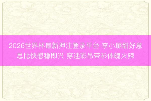 2026世界杯最新押注登录平台 李小璐甜好意思比快慰稳即兴 穿迷彩吊带衫体魄火辣