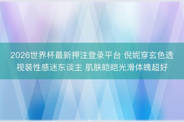 2026世界杯最新押注登录平台 倪妮穿玄色透视装性感迷东谈主 肌肤皑皑光滑体魄超好