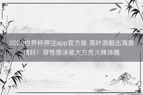 2026世界杯押注app官方版 高叶游艇出海激情好！穿性感泳装大方秀火辣体魄