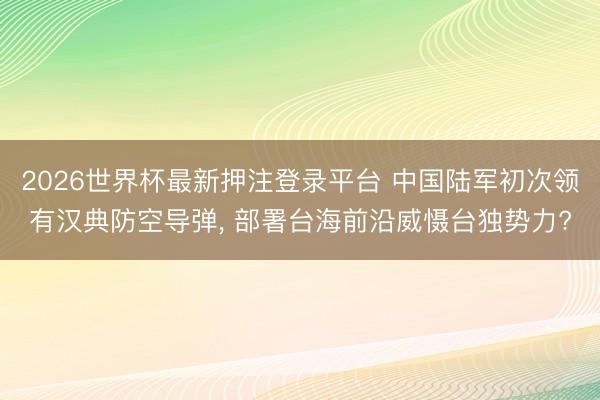 2026世界杯最新押注登录平台 中国陆军初次领有汉典防空导弹， 部署台海前沿威慑台独势力?
