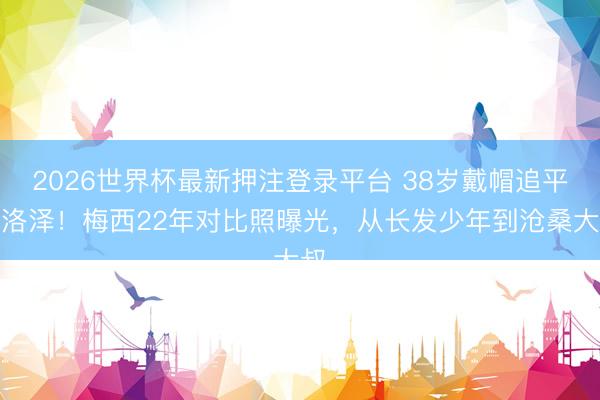 2026世界杯最新押注登录平台 38岁戴帽追平克洛泽!梅西22年对比照曝光,从长发少年到沧桑大叔