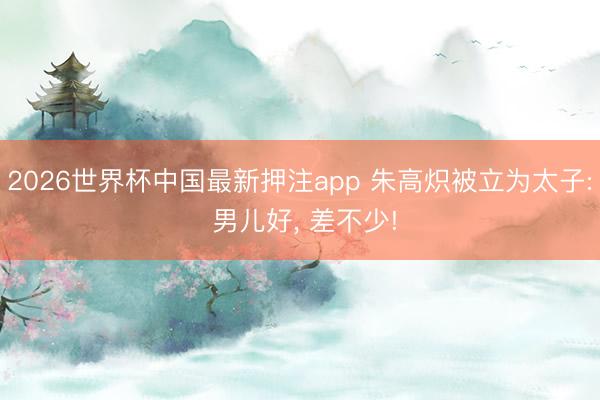 2026世界杯中国最新押注app 朱高炽被立为太子: 男儿好, 差不少!