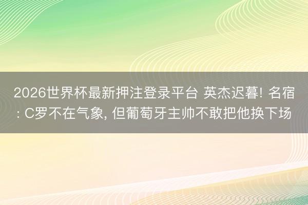 2026世界杯最新押注登录平台 英杰迟暮! 名宿: C罗不在气象， 但葡萄牙主帅不敢把他换下场