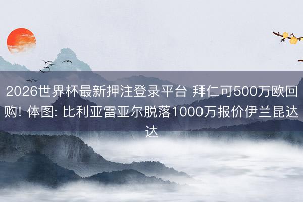 2026世界杯最新押注登录平台 拜仁可500万欧回购! 体图: 比利亚雷亚尔脱落1000万报价伊兰昆达