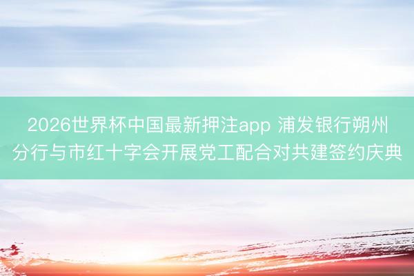 2026世界杯中国最新押注app 浦发银行朔州分行与市红十字会开展党工配合对共建签约庆典