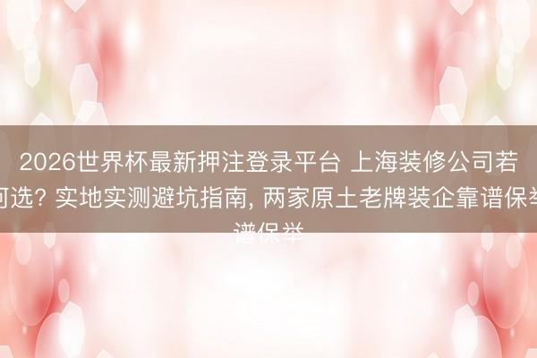 2026世界杯最新押注登录平台 上海装修公司若何选? 实地实测避坑指南, 两家原土老牌装企靠谱保举