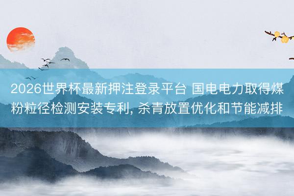 2026世界杯最新押注登录平台 国电电力取得煤粉粒径检测安装专利， 杀青放置优化和节能减排