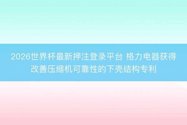 2026世界杯最新押注登录平台 格力电器获得改善压缩机可靠性的下壳结构专利