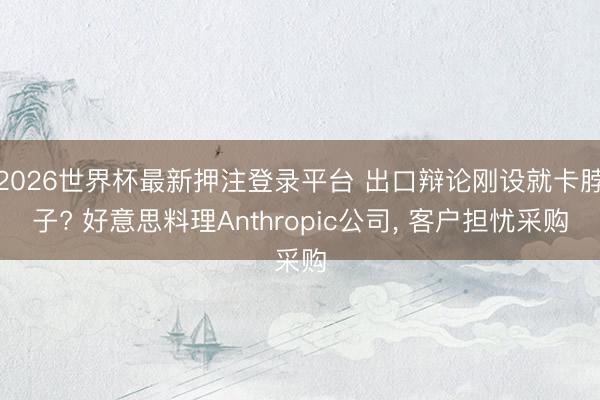 2026世界杯最新押注登录平台 出口辩论刚设就卡脖子? 好意思料理Anthropic公司, 客户担忧采购