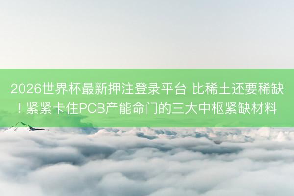 2026世界杯最新押注登录平台 比稀土还要稀缺! 紧紧卡住PCB产能命门的三大中枢紧缺材料